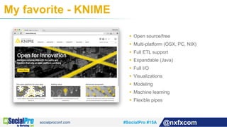 #SocialPro #15A @nxfxcom
My favorite - KNIME
§  Open source/free
§  Multi-platform (OSX, PC, NIX)
§  Full ETL support
§  Expandable (Java)
§  Full I/O
§  Visualizations
§  Modeling
§  Machine learning
§  Flexible pipes
 
