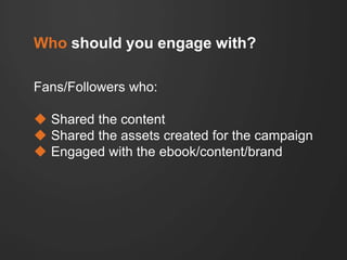 Who should you engage with?
Fans/Followers who:
 Shared the content
 Shared the assets created for the campaign
 Engage...