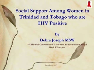 Social Support Among Women in
 Trinidad and Tobago who are
          HIV Positive

                        By
                Debra Joseph MSW
    8th Biennial Conference of Caribbean & International Social
                         Work Educators




                     Debra Joseph 2007                            1
 