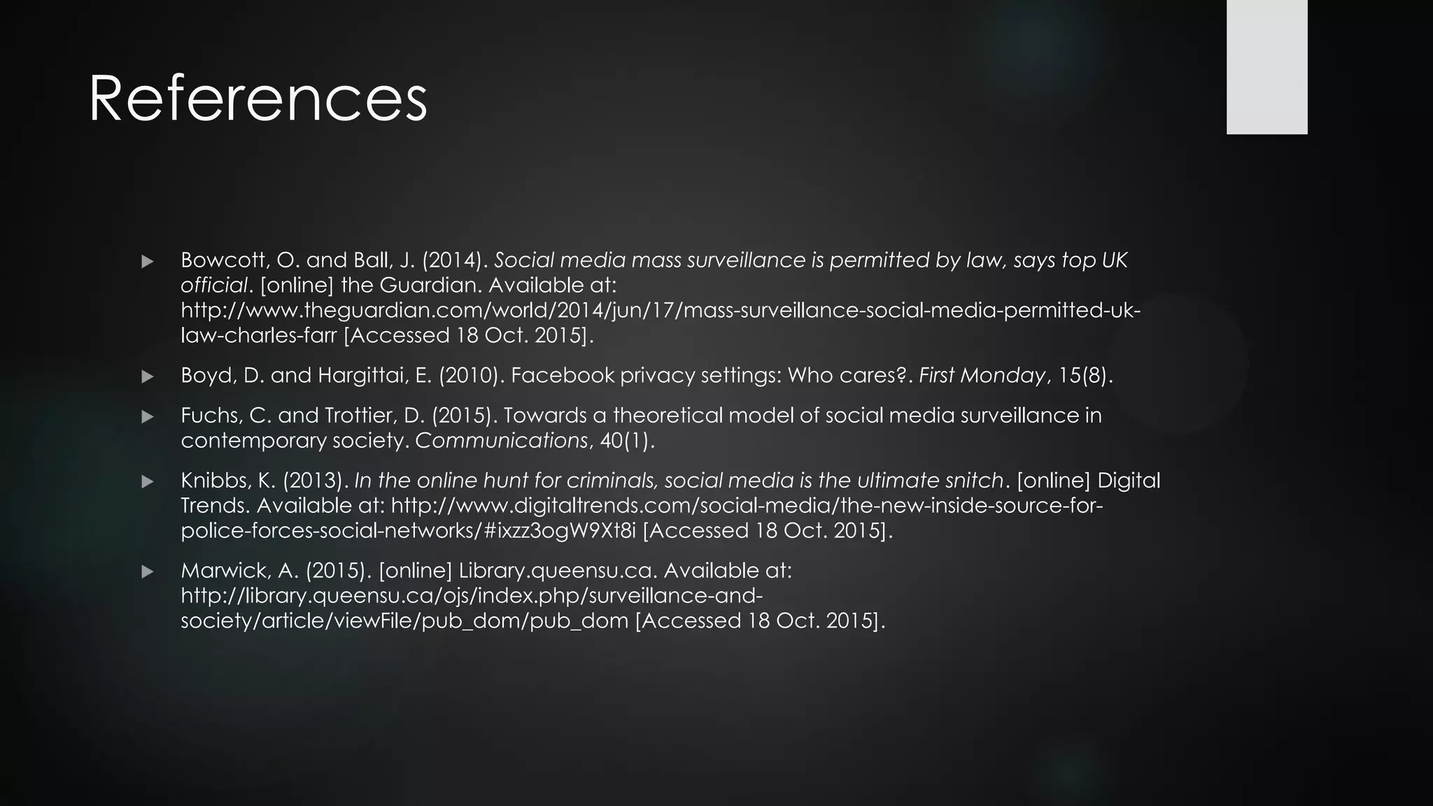 References
 Bowcott, O. and Ball, J. (2014). Social media mass surveillance is permitted by law, says top UK
official. [online] the Guardian. Available at:
http://www.theguardian.com/world/2014/jun/17/mass-surveillance-social-media-permitted-uk-
law-charles-farr [Accessed 18 Oct. 2015].
 Boyd, D. and Hargittai, E. (2010). Facebook privacy settings: Who cares?. First Monday, 15(8).
 Fuchs, C. and Trottier, D. (2015). Towards a theoretical model of social media surveillance in
contemporary society. Communications, 40(1).
 Knibbs, K. (2013). In the online hunt for criminals, social media is the ultimate snitch. [online] Digital
Trends. Available at: http://www.digitaltrends.com/social-media/the-new-inside-source-for-
police-forces-social-networks/#ixzz3ogW9Xt8i [Accessed 18 Oct. 2015].
 Marwick, A. (2015). [online] Library.queensu.ca. Available at:
http://library.queensu.ca/ojs/index.php/surveillance-and-
society/article/viewFile/pub_dom/pub_dom [Accessed 18 Oct. 2015].
 