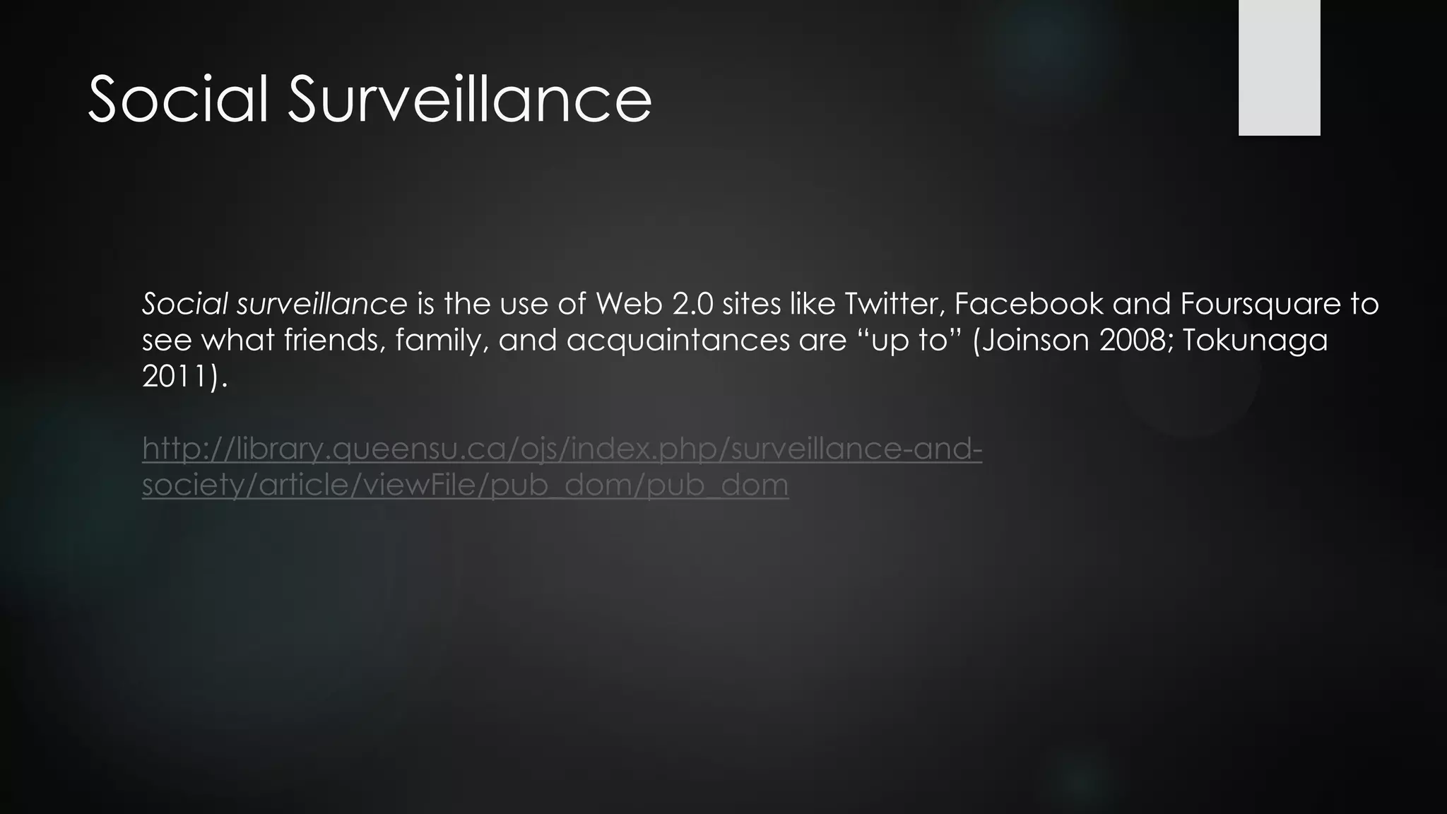 Social Surveillance
Social surveillance is the use of Web 2.0 sites like Twitter, Facebook and Foursquare to
see what friends, family, and acquaintances are “up to” (Joinson 2008; Tokunaga
2011).
http://library.queensu.ca/ojs/index.php/surveillance-and-
society/article/viewFile/pub_dom/pub_dom
 