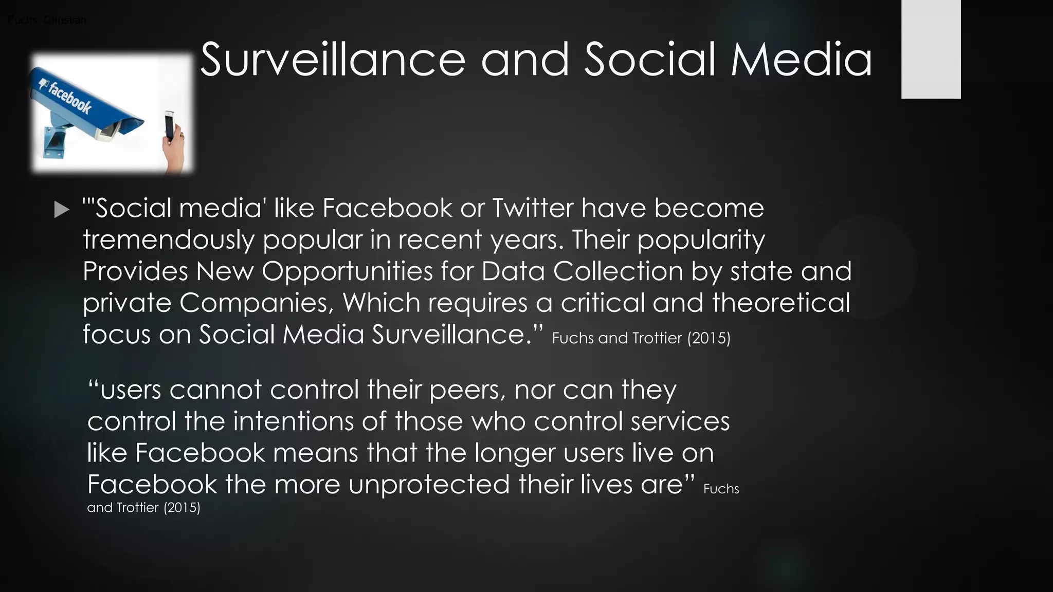 Surveillance and Social Media
 "'Social media' like Facebook or Twitter have become
tremendously popular in recent years. Their popularity
Provides New Opportunities for Data Collection by state and
private Companies, Which requires a critical and theoretical
focus on Social Media Surveillance.” Fuchs and Trottier (2015)
Fuchs, Christian
“users cannot control their peers, nor can they
control the intentions of those who control services
like Facebook means that the longer users live on
Facebook the more unprotected their lives are” Fuchs
and Trottier (2015)
 