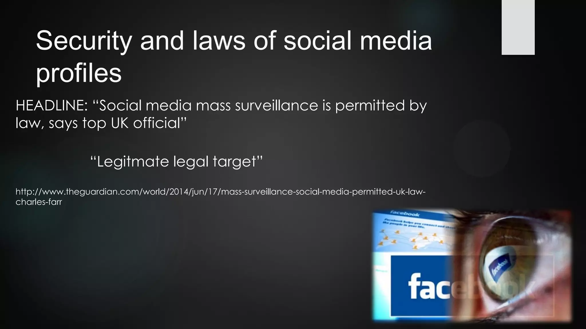 Security and laws of social media
profiles
HEADLINE: “Social media mass surveillance is permitted by
law, says top UK official”
http://www.theguardian.com/world/2014/jun/17/mass-surveillance-social-media-permitted-uk-law-
charles-farr
“Legitmate legal target”
 