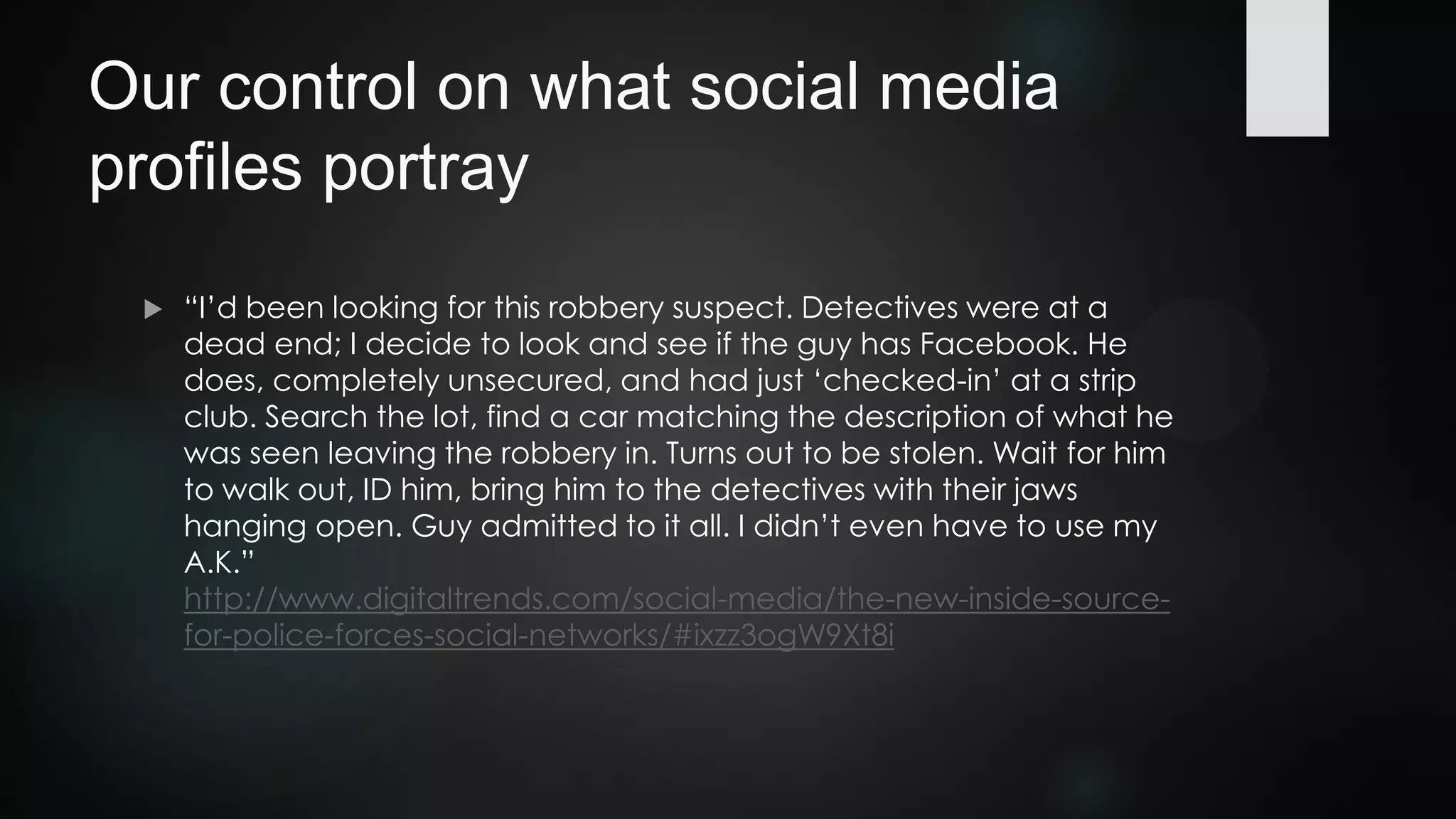 Our control on what social media
profiles portray
 “I’d been looking for this robbery suspect. Detectives were at a
dead end; I decide to look and see if the guy has Facebook. He
does, completely unsecured, and had just ‘checked-in’ at a strip
club. Search the lot, find a car matching the description of what he
was seen leaving the robbery in. Turns out to be stolen. Wait for him
to walk out, ID him, bring him to the detectives with their jaws
hanging open. Guy admitted to it all. I didn’t even have to use my
A.K.”
http://www.digitaltrends.com/social-media/the-new-inside-source-
for-police-forces-social-networks/#ixzz3ogW9Xt8i
 