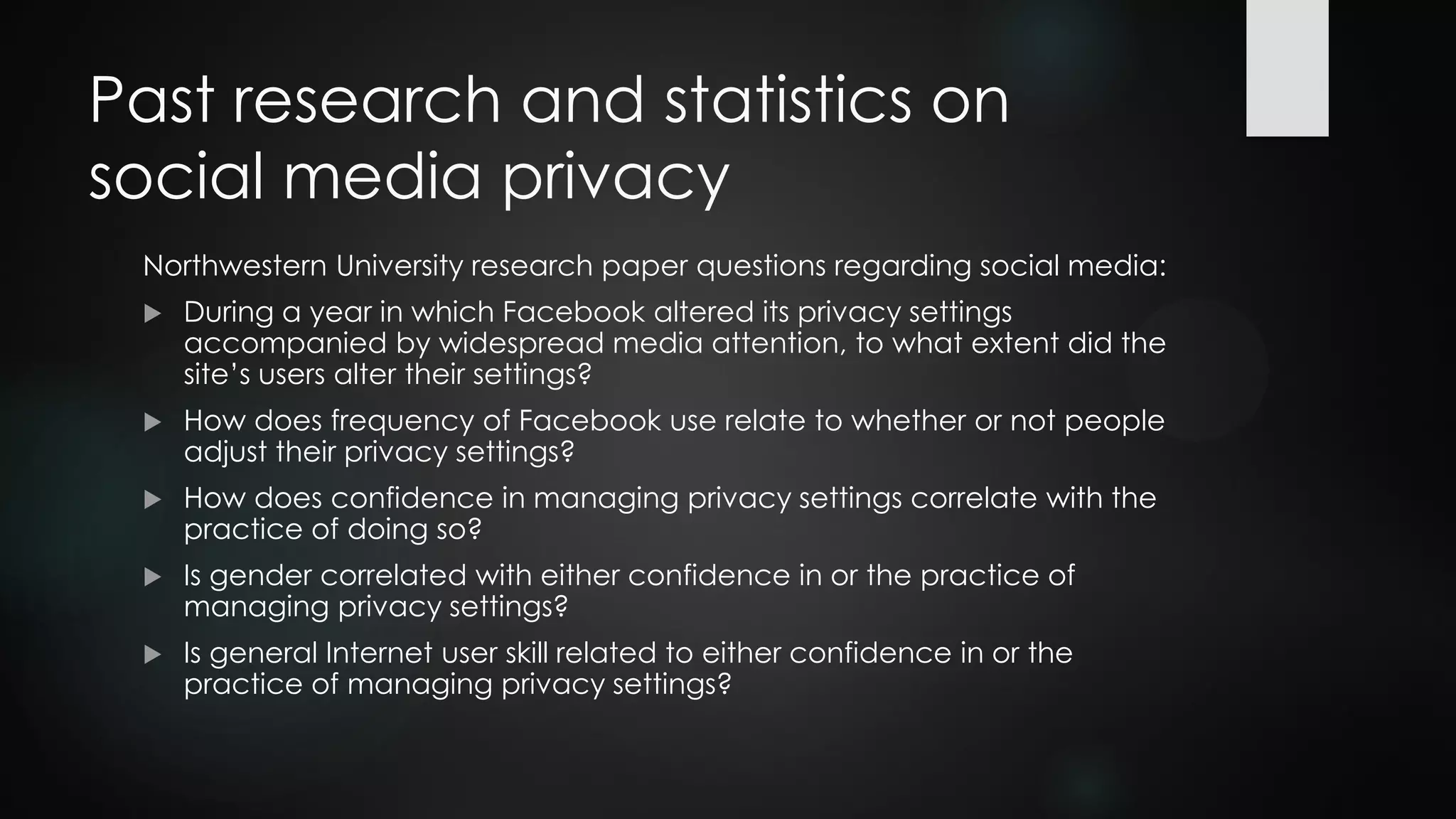 Past research and statistics on
social media privacy
Northwestern University research paper questions regarding social media:
 During a year in which Facebook altered its privacy settings
accompanied by widespread media attention, to what extent did the
site’s users alter their settings?
 How does frequency of Facebook use relate to whether or not people
adjust their privacy settings?
 How does confidence in managing privacy settings correlate with the
practice of doing so?
 Is gender correlated with either confidence in or the practice of
managing privacy settings?
 Is general Internet user skill related to either confidence in or the
practice of managing privacy settings?
 