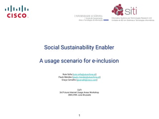 Social Sustainability Enabler
A usage scenario for e-inclusion
Rute Sofia (rute.sofia@ulusofona.pt)
Paulo Mendes (paulo.mendes@ulusofona.pt)
Graça Carvalho (gcarvalh@cisco.com)
ExFI
3rd Future Internet Usage Areas Workshop
28th/29th June Brussels
1
 