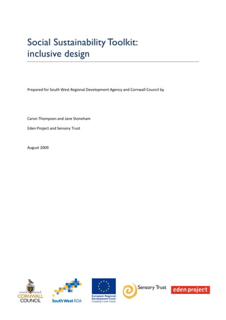Social Sustainability Toolkit:
inclusive design


Prepared for South West Regional Development Agency and Cornwall Council by




Caron Thompson and Jane Stoneham

Eden Project and Sensory Trust



August 2009
 