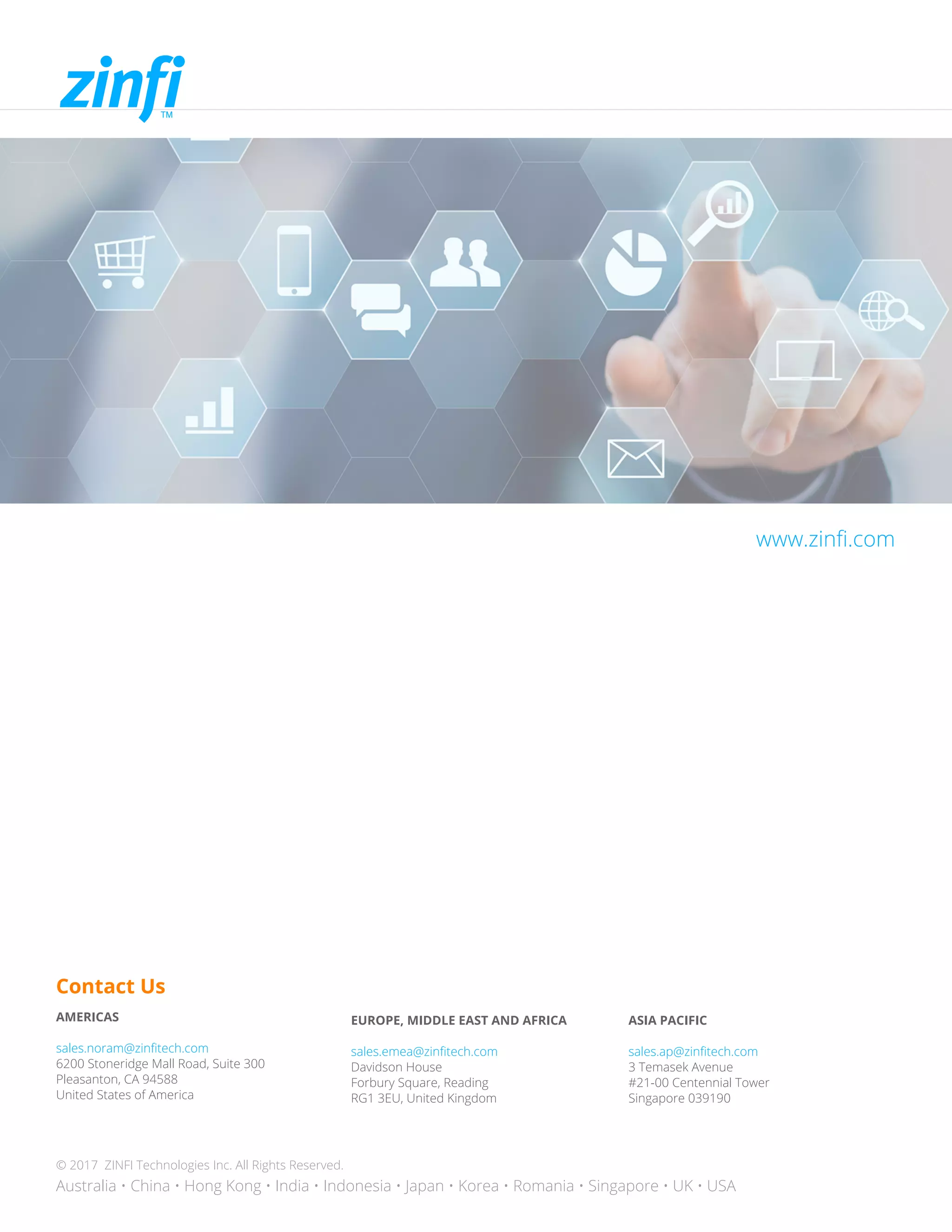 Contact Us
AMERICAS
sales.noram@zinfitech.com
6200 Stoneridge Mall Road, Suite 300
Pleasanton, CA 94588
United States of America
EUROPE, MIDDLE EAST AND AFRICA
sales.emea@zinfitech.com
Davidson House
Forbury Square, Reading
RG1 3EU, United Kingdom
ASIA PACIFIC
sales.ap@zinfitech.com
3 Temasek Avenue
#21-00 Centennial Tower
Singapore 039190
© 2017 ZINFI Technologies Inc. All Rights Reserved.
Australia • China • Hong Kong • India • Indonesia • Japan • Korea • Romania • Singapore • UK • USA
www.zinfi.com
 