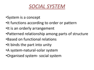 SOCIAL SYSTEM
•System is a concept
•It functions according to order or pattern
•It is an orderly arrangement
•Patterned relationship among parts of structure
•Based on functional relations
•It binds the part into unity
•A system-natural-solar system
•Organised system- social system
 