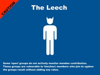 The Leech
     N
    IO
    T
 U
A
C




Some ‘open’ groups do not actively monitor member contribution.
These groups are vulnerable to ‘leeches’; members who join to syphon
the groups result without adding any value.
 