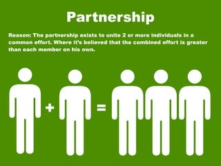 Partnership
Reason: The partnership exists to unite 2 or more individuals in a
common effort. Where it’s believed that the combined effort is greater
than each member on his own.




            +                 =
 