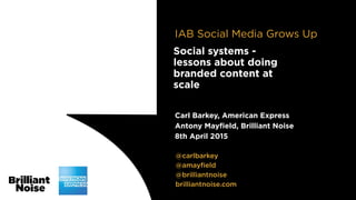 @carlbarkey
@amayﬁeld
@brilliantnoise
brilliantnoise.com
Carl Barkey, American Express
Antony Mayﬁeld, Brilliant Noise
8th April 2015
Social systems -
lessons about doing
branded content at
scale
IAB Social Media Grows Up
 