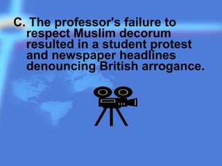 C. The professor's failure to
respect Muslim decorum
resulted in a student protest
and newspaper headlines
denouncing British arrogance.
 