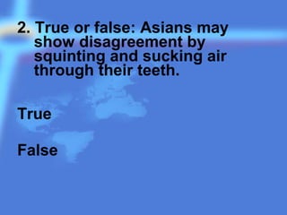 2. True or false: Asians may
show disagreement by
squinting and sucking air
through their teeth.
True
False
 