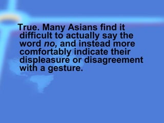 True. Many Asians find it
difficult to actually say the
word no, and instead more
comfortably indicate their
displeasure or disagreement
with a gesture.
 