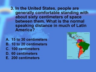 3. In the United States, people are
generally comfortable standing with
about sixty centimeters of space
between them. What is the normal
speaking distance in much of Latin
America?
A. 15 to 30 centimeters
B. 10 to 20 centimeters
C. 100 centimeters
D. 60 centimeters
E. 200 centimeters
 