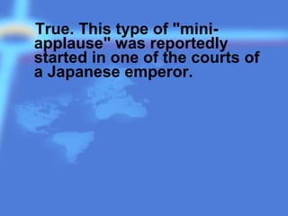 True. This type of "mini-
applause" was reportedly
started in one of the courts of
a Japanese emperor.
 