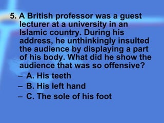 5. A British professor was a guest
lecturer at a university in an
Islamic country. During his
address, he unthinkingly insulted
the audience by displaying a part
of his body. What did he show the
audience that was so offensive?
– A. His teeth
– B. His left hand
– C. The sole of his foot
 