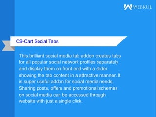 CS-Cart Social Tabs
This brilliant social media tab addon creates tabs
for all popular social network profiles separately
and display them on front end with a slider
showing the tab content in a attractive manner. It
is super useful addon for social media needs.
Sharing posts, offers and promotional schemes
on social media can be accessed through
website with just a single click.
 