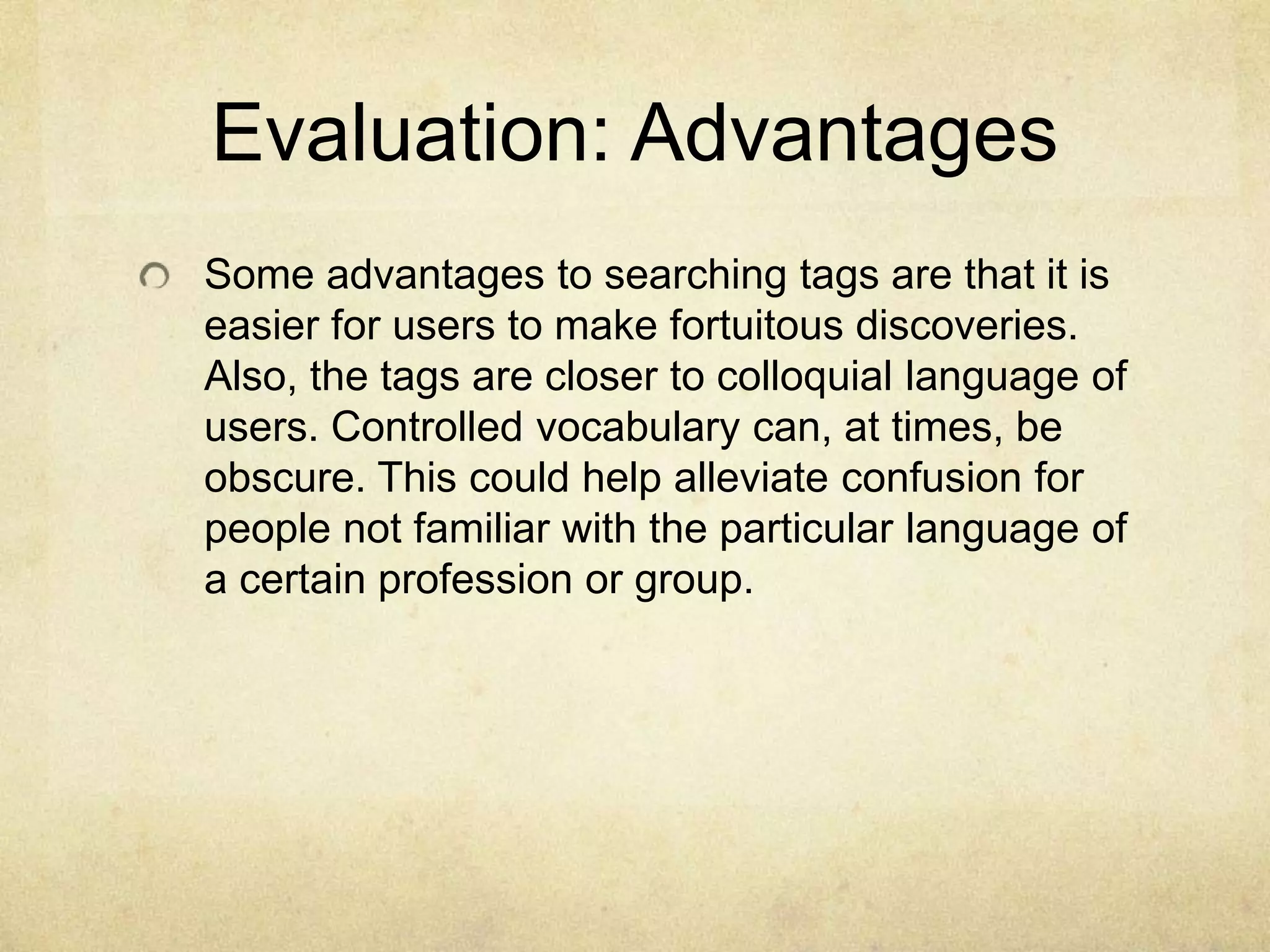 Evaluation: AdvantagesSome advantages to searching tags are that it is easier for users to make fortuitous discoveries. Also, the tags are closer to colloquial language of users. Controlled vocabulary can, at times, be obscure. This could help alleviate confusion for people not familiar with the particular language of a certain profession or group. 