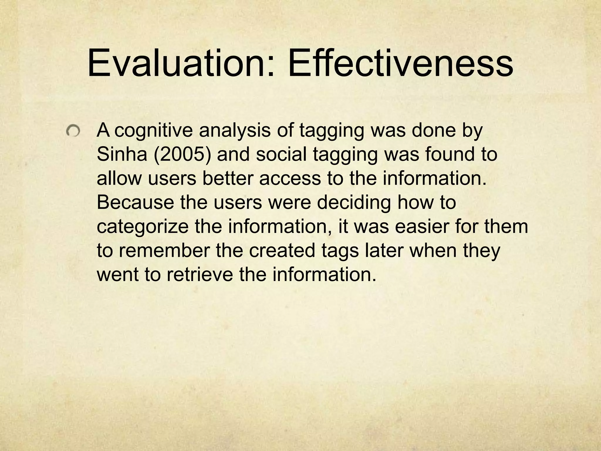 Evaluation: EffectivenessA cognitive analysis of tagging was done by Sinha (2005) and social tagging was found to allow users better access to the information. Because the users were deciding how to categorize the information, it was easier for them to remember the created tags later when they went to retrieve the information. 
