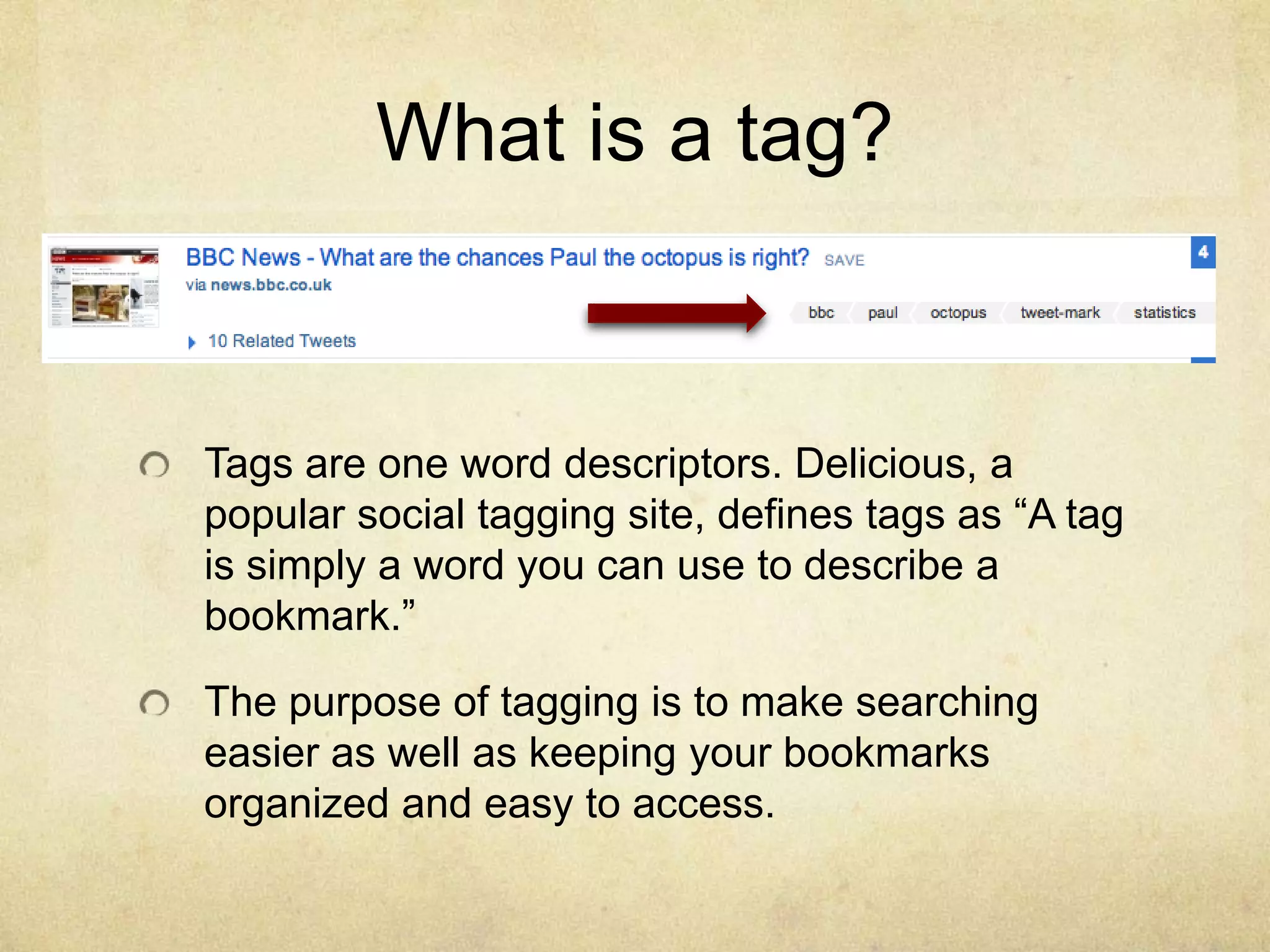 What is a tag?Tags are one word descriptors. Delicious, a popular social tagging site, defines tags as “A tag is simply a word you can use to describe a bookmark.”The purpose of tagging is to make searching easier as well as keeping your bookmarks organized and easy to access.
