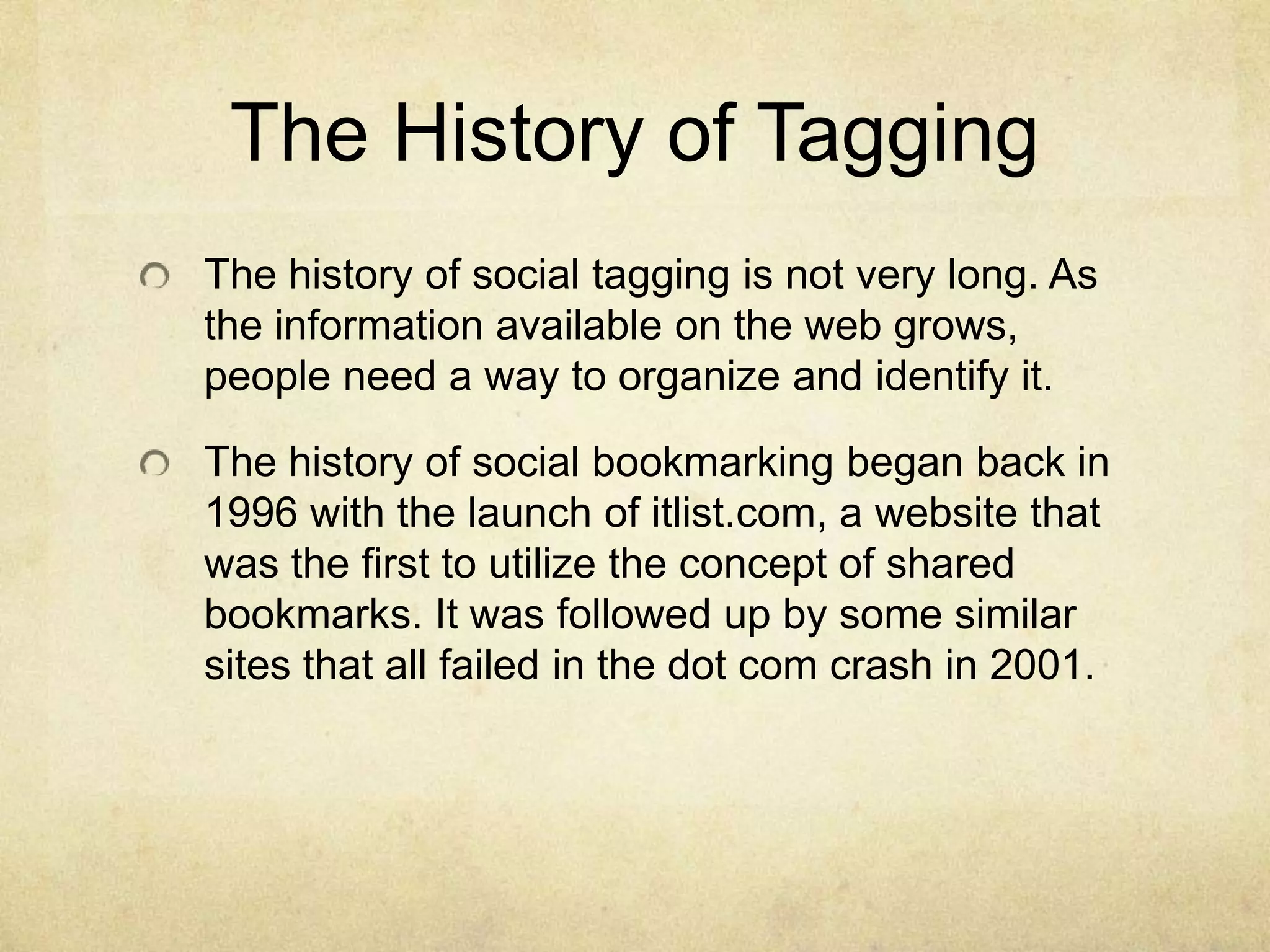 The History of TaggingThe history of social tagging is not very long. As the information available on the web grows, people need a way to organize and identify it.The history of social bookmarking began back in 1996 with the launch of itlist.com, a website that was the first to utilize the concept of shared bookmarks. It was followed up by some similar sites that all failed in the dot com crash in 2001.