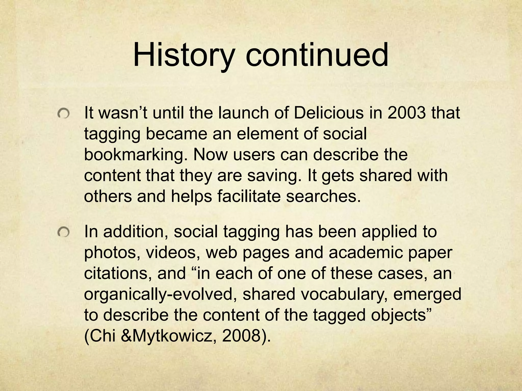 History continuedIt wasn’t until the launch of Delicious in 2003 that tagging became an element of social bookmarking. Now users can describe the content that they are saving. It gets shared with others and helps facilitate searches.In addition, social tagging has been applied to photos, videos, web pages and academic paper citations, and “in each of one of these cases, an organically-evolved, shared vocabulary, emerged to describe the content of the tagged objects” (Chi & Mytkowicz, 2008).