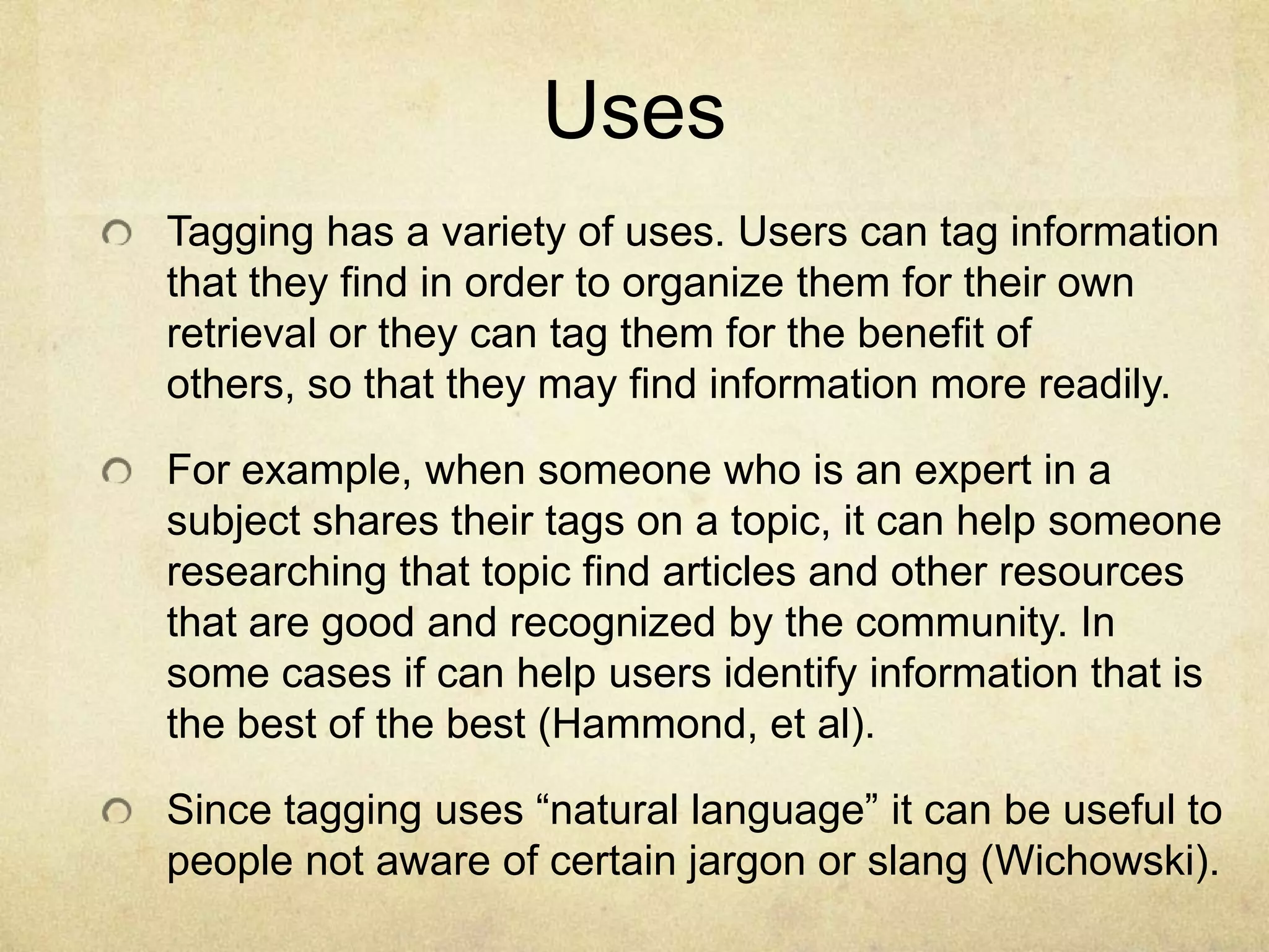 UsesTagging has a variety of uses. Users can tag information that they find in order to organize them for their own retrieval or they can tag them for the benefit of others, so that they may find information more readily.For example, when someone who is an expert in a subject shares their tags on a topic, it can help someone researching that topic find articles and other resources that are good and recognized by the community. In some cases if can help users identify information that is the best of the best (Hammond, et al).Since tagging uses “natural language” it can be useful to people not aware of certain jargon or slang (Wichowski).