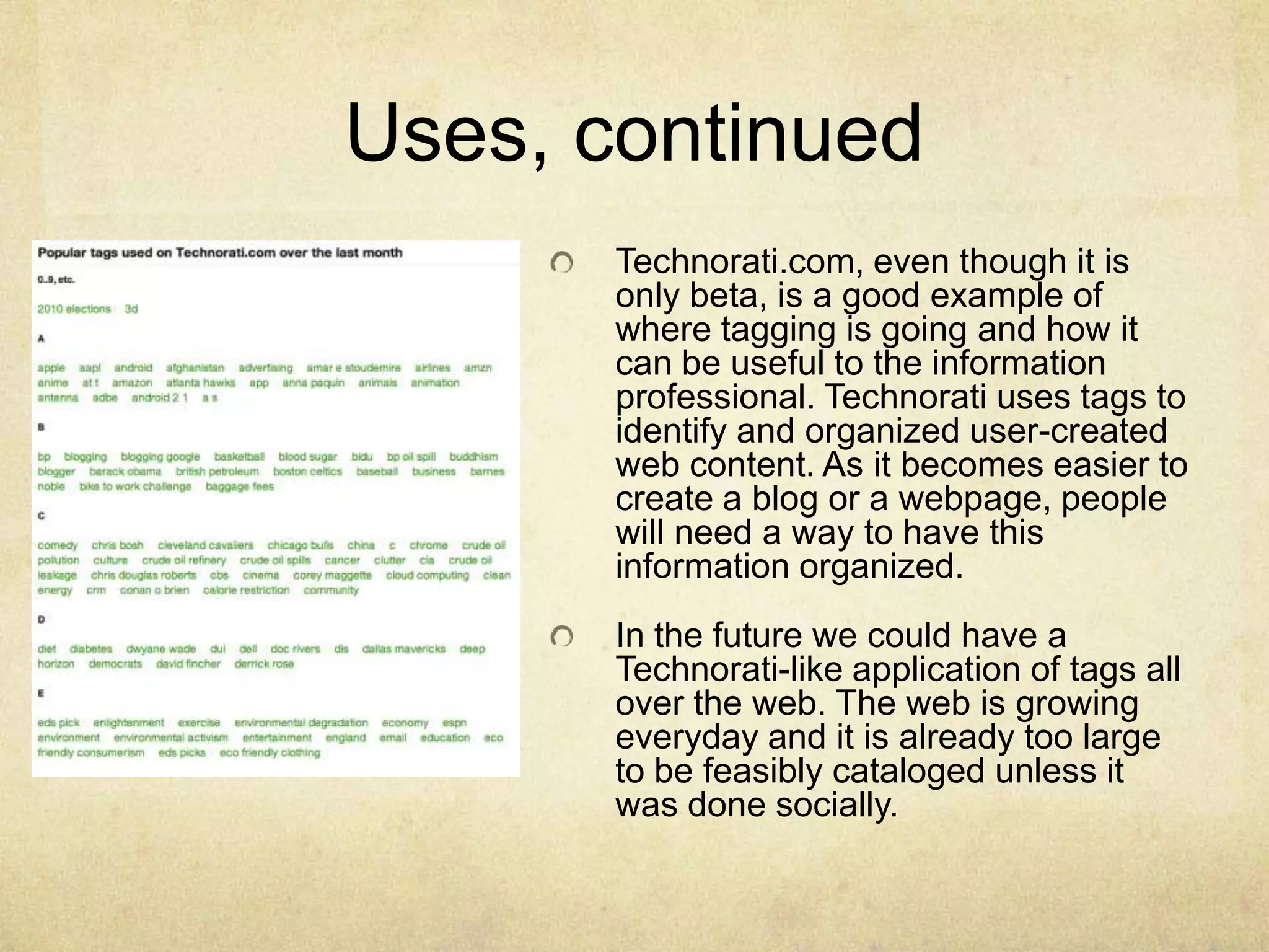 Uses, continuedTechnorati.com, even though it is only beta, is a good example of where tagging is going and how it can be useful to the information professional. Technorati uses tags to identify and organized user-created web content. As it becomes easier to create a blog or a webpage, people will need a way to have this information organized. In the future we could have a Technorati-like application of tags all over the web. The web is growing everyday and it is already too large to be feasibly cataloged unless it was done socially. 
