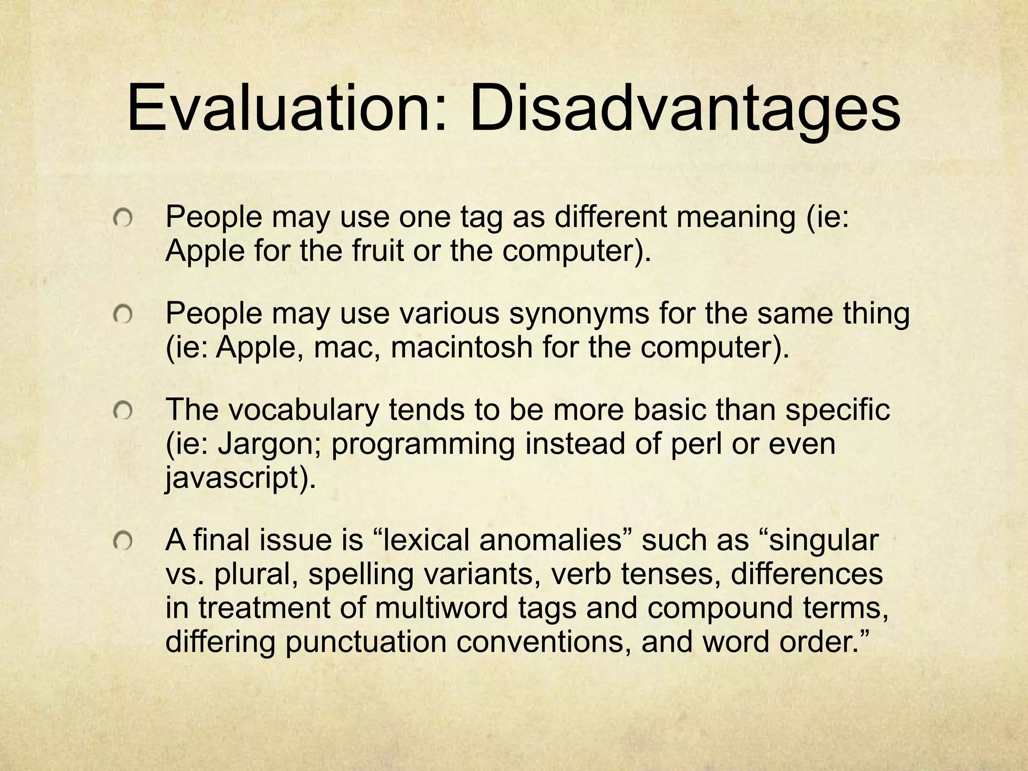 Evaluation: DisadvantagesPeople may use one tag as different meaning (ie: Apple for the fruit or the computer). People may use various synonyms for the same thing (ie: Apple, mac, macintosh for the computer). The vocabulary tends to be more basic than specific (ie: Jargon; programming instead of perl or even javascript). A final issue is “lexical anomalies” such as “singular vs. plural, spelling variants, verb tenses, differences in treatment of multiword tags and compound terms, differing punctuation conventions, and word order.”