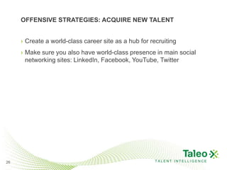 OFFENSIVE STRATEGIES: ACQUIRE NEW TALENT


     › Create a world-class career site as a hub for recruiting
     › Make sure you also have world-class presence in main social
       networking sites: LinkedIn, Facebook, YouTube, Twitter




26                                                     TALENT INTELLIGENCE
 