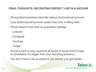 FINAL THOUGHTS: RECRUITING DOESN’T LIVE IN A VACUUM


     › Strong talent practices internally reduce dysfunctional turnover
     › Less dysfunctional turnover means less time re-filling roles
     › Which means more time on acquisition strategy
      – LinkedIn
      – Facebook
      – YouTube
      – Twitter
     › Social is here to stay: examine all facets of social brand image
       to candidates; it’s bigger than your recruiting presence
     › You don’t have to be an expert to get started, just get started…


33                                                    TALENT INTELLIGENCE
 