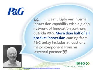 …we multiply our internal
                   innovation capability with a global
                   network of innovation partners
                   outside P&G. More than half of all
                   product innovation coming from
                   P&G today includes at least one
                   major component from an
                    external partner.


                                                                        TALENT INTELLIGENCE
http://www.annualreport.pg.com/annualreport2009/letter/strength.shtml
 
