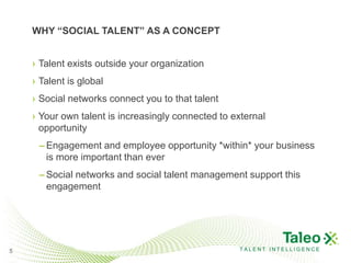 WHY “SOCIAL TALENT” AS A CONCEPT


    › Talent exists outside your organization
    › Talent is global
    › Social networks connect you to that talent
    › Your own talent is increasingly connected to external
      opportunity
     – Engagement and employee opportunity *within* your business
       is more important than ever
     – Social networks and social talent management support this
       engagement




5                                                   TALENT INTELLIGENCE
 