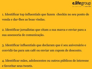 1. Identificar top influentials que fazem checkin no seu ponto de
venda e dar-lhes as boas vindas.
2. Identificar jornalistas que citam a sua marca e enviar para a
sua assessoria de comunicação.
3. Identificar influentials que declaram que é seu aniversário e
convidá-las para um café ou enviar um cupom de desconto.
4. Identificar mães, adolescentes ou outros públicos de interesse
e favoritar seus tweets.

 