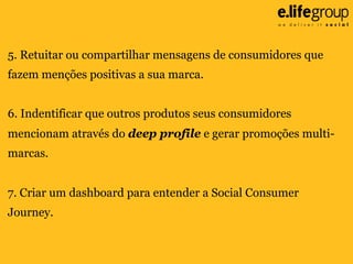 5. Retuitar ou compartilhar mensagens de consumidores que
fazem menções positivas a sua marca.
6. Indentificar que outros produtos seus consumidores
mencionam através do deep profile e gerar promoções multimarcas.
7. Criar um dashboard para entender a Social Consumer
Journey.

 