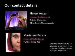Our contact details
Helen Keegan
h.keegan@salford.ac.uk
Twitter: @heloukee
Office hours: Thursdays only
Marianne Patera
m.patera@salford.ac.uk
Twitter: @Maz_Pat
Both based at MediaCity – if
you need to see either of us,
drop us an email and we can
arrange a time/place
 