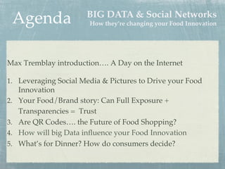 Agenda!

BIG DATA & Social Networks"
How they’re changing your Food Innovation"

!
!

Max Tremblay introduction…. A Day on the Internet!
!
1.  Leveraging Social Media & Pictures to Drive your Food
Innovation !
2.  Your Food/Brand story: Can Full Exposure +
Transparencies = Trust!
3.  Are QR Codes…. the Future of Food Shopping?!
4.  How will big Data inﬂuence your Food Innovation!
5.  What’s for Dinner? How do consumers decide? !

 