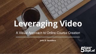 Leveraging Video
A Visual Approach to Online Course Creation
John D. Saunders
 