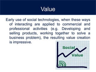 Value
Early use of social technologies, when these ways
  of interacting are applied to commercial and
  professional activities (e.g. Developing and
  selling products, working together to solve a
  business problem), the resulting value creation
  is impressive.
 