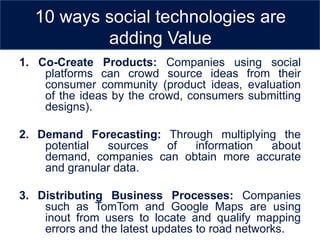 10 ways social technologies are
          adding Value
1. Co-Create Products: Companies using social
    platforms can crowd source ideas from their
    consumer community (product ideas, evaluation
    of the ideas by the crowd, consumers submitting
    designs).

2. Demand Forecasting: Through multiplying the
    potential  sources of   information  about
    demand, companies can obtain more accurate
    and granular data.

3. Distributing Business Processes: Companies
    such as TomTom and Google Maps are using
    inout from users to locate and qualify mapping
    errors and the latest updates to road networks.
 