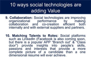 10 ways social technologies are
           adding Value
9. Collaboration: Social technologies are improving
  organizational      performance       by     making
  collaboration and co-creation efficient both
  internally and with external suppliers and partners.

10. Matching Talents to Roles: Social platforms
  such as LinkedIn (Facebook is also coming soon,
  but there is a popular APP “Branch out” & “Class
  door”) provide insights into people’s skills,
  passions and interests that provide a more
  complete picture of a candidate than a one
  dimensional resume will ever achieve.
 