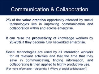 Communication & Collaboration
2/3 of the value creation opportunity afforded by social
  technologies lies in improving communication and
  collaboration within and across enterprise.

It can raise the productivity of knowledge workers by
   20-25% if they become fully networked enterprise.

Social technologies are used by all interaction workers
  for all relevant activities and that the time that they
  save in communicating, finding information, and
  collaborating is then applied to highly productive use.
(For more information – Appendix 1 «Ways of social collaboration”)
 