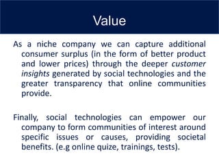Value
As a niche company we can capture additional
  consumer surplus (in the form of better product
  and lower prices) through the deeper customer
  insights generated by social technologies and the
  greater transparency that online communities
  provide.

Finally, social technologies can empower our
  company to form communities of interest around
  specific issues or causes, providing societal
  benefits. (e.g online quize, trainings, tests).
 