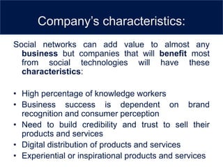 Company’s characteristics:
Social networks can add value to almost any
  business but companies that will benefit most
  from social technologies will have these
  characteristics:

• High percentage of knowledge workers
• Business success is dependent on brand
  recognition and consumer perception
• Need to build credibility and trust to sell their
  products and services
• Digital distribution of products and services
• Experiential or inspirational products and services
 