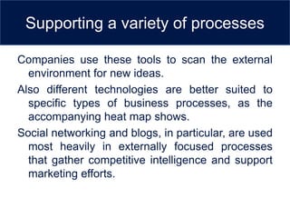Supporting a variety of processes

Companies use these tools to scan the external
  environment for new ideas.
Also different technologies are better suited to
  specific types of business processes, as the
  accompanying heat map shows.
Social networking and blogs, in particular, are used
  most heavily in externally focused processes
  that gather competitive intelligence and support
  marketing efforts.
 