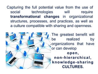 Capturing the full potential value from the use of
 social       technologies        will      require
 transformational changes in organizational
 structures, processes, and practices, as well as
 a culture compatible with sharing and openness.

                          The greatest benefit will
                          be      realized     by
                          organizations that have
                          or can develop
                                   open,
                           non-hierarchical,
                          knowledge-sharing
                                CULTURES.
 