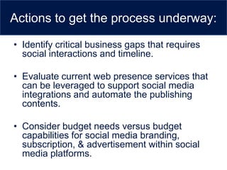 Actions to get the process underway:

• Identify critical business gaps that requires
  social interactions and timeline.

• Evaluate current web presence services that
  can be leveraged to support social media
  integrations and automate the publishing
  contents.

• Consider budget needs versus budget
  capabilities for social media branding,
  subscription, & advertisement within social
  media platforms.
 
