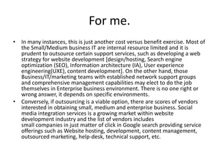 For me.
• In many instances, this is just another cost versus benefit exercise. Most of
  the Small/Medium business IT are internal resource limited and it is
  prudent to outsource certain support services, such as developing a web
  strategy for website development [design/hosting, Search engine
  optimization (SEO), Information architecture (IA), User experience
  engineering(UXE), content development]. On the other hand, those
  Business/IT/marketing teams with established network support groups
  and comprehensive management capabilities may elect to do the job
  themselves in Enterprise business environment. There is no one right or
  wrong answer, it depends on specific environments.
• Conversely, if outsourcing is a viable option, there are scores of vendors
  interested in obtaining small, medium and enterprise business. Social
  media integration services is a growing market within website
  development industry and the list of vendors includes
  small companies in just matter of click in Google search providing service
  offerings such as Website hosting, development, content management,
  outsourced marketing, help-desk, technical support, etc.
 